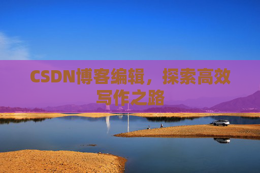 CSDN博客编辑,探索高效写作之路 CSDN博客编辑,探索高效写作之路